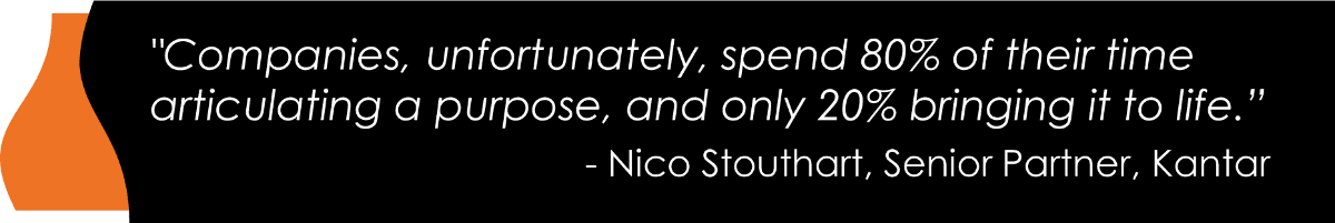 "Companies, unfortunately, spend 80% of their time articulating a purpose, and only 20% bringing it to life.” - Nico Stouthart , Senior Partner, Kantar